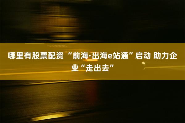 哪里有股票配资 “前海·出海e站通”启动 助力企业“走出去”