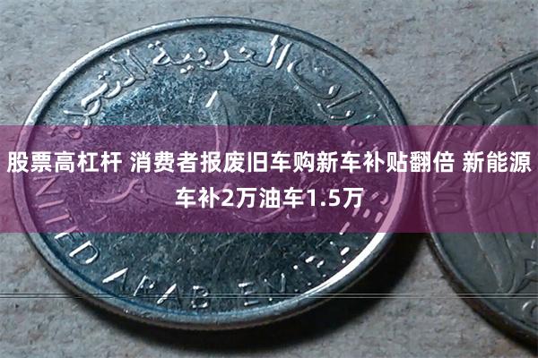 股票高杠杆 消费者报废旧车购新车补贴翻倍 新能源车补2万油车1.5万