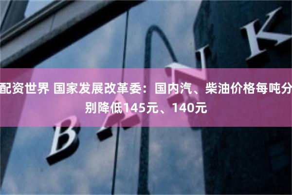 配资世界 国家发展改革委：国内汽、柴油价格每吨分别降低145元、140元