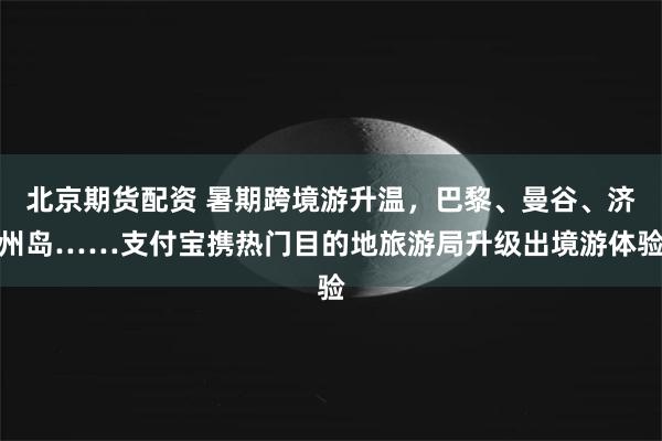 北京期货配资 暑期跨境游升温，巴黎、曼谷、济州岛……支付宝携热门目的地旅游局升级出境游体验