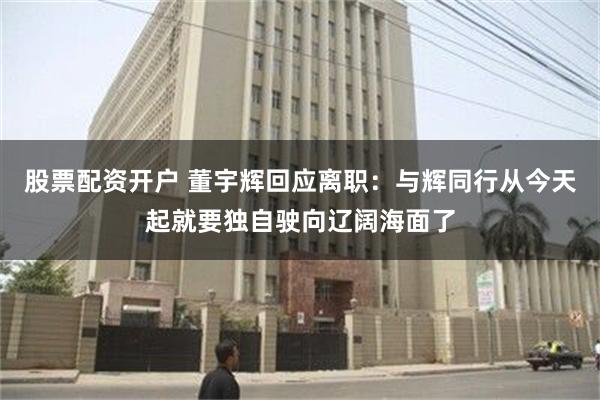 股票配资开户 董宇辉回应离职：与辉同行从今天起就要独自驶向辽阔海面了