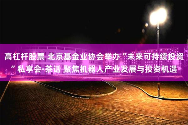 高杠杆股票 北京基金业协会举办“未来可持续投资”私享会·茶话 聚焦机器人产业发展与投资机遇