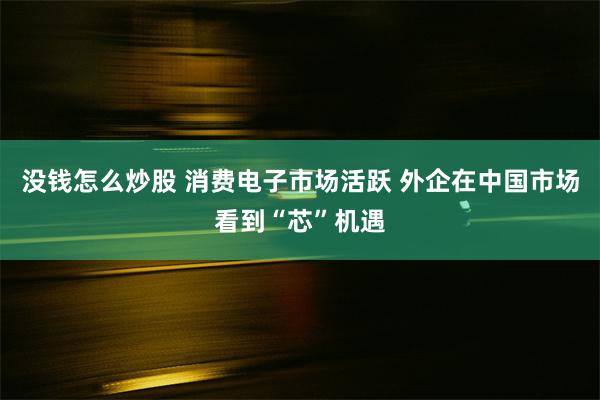 没钱怎么炒股 消费电子市场活跃 外企在中国市场看到“芯”机遇