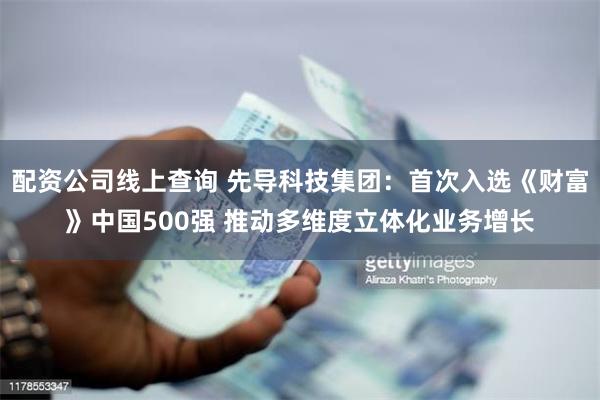 配资公司线上查询 先导科技集团：首次入选《财富》中国500强 推动多维度立体化业务增长