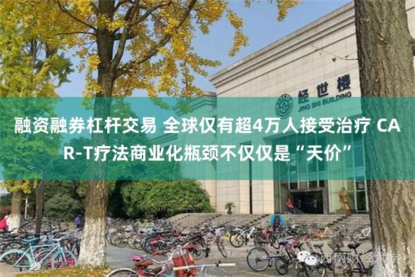 融资融券杠杆交易 全球仅有超4万人接受治疗 CAR-T疗法商业化瓶颈不仅仅是“天价”