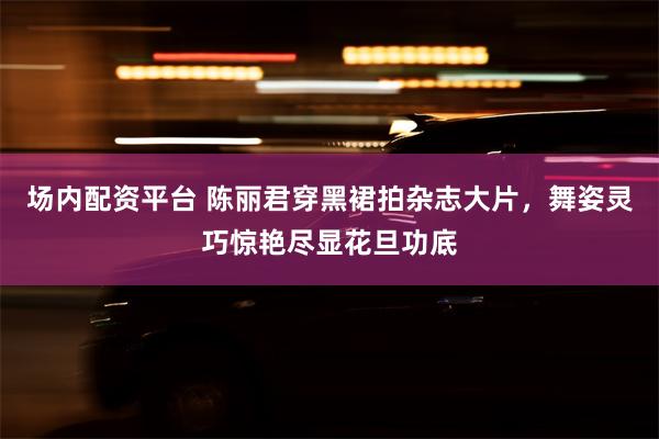 场内配资平台 陈丽君穿黑裙拍杂志大片，舞姿灵巧惊艳尽显花旦功底