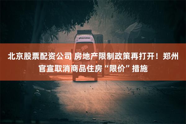 北京股票配资公司 房地产限制政策再打开！郑州官宣取消商品住房“限价”措施