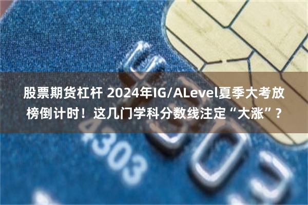 股票期货杠杆 2024年IG/ALevel夏季大考放榜倒计时！这几门学科分数线注定“大涨”？