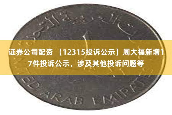 证券公司配资 【12315投诉公示】周大福新增17件投诉公示，涉及其他投诉问题等