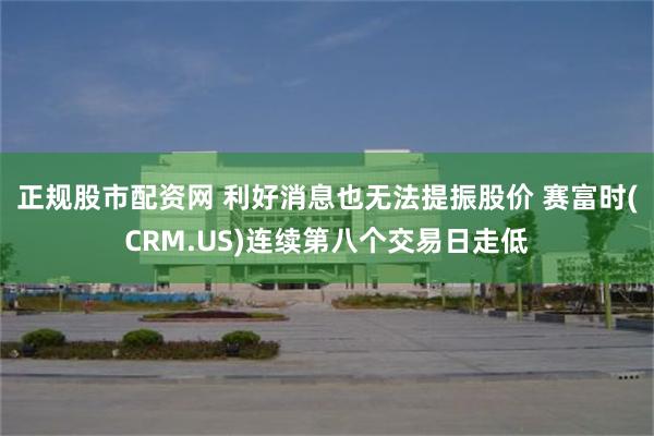 正规股市配资网 利好消息也无法提振股价 赛富时(CRM.US)连续第八个交易日走低