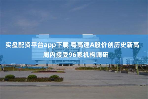 实盘配资平台app下载 粤高速A股价创历史新高    周内接受96家机构调研