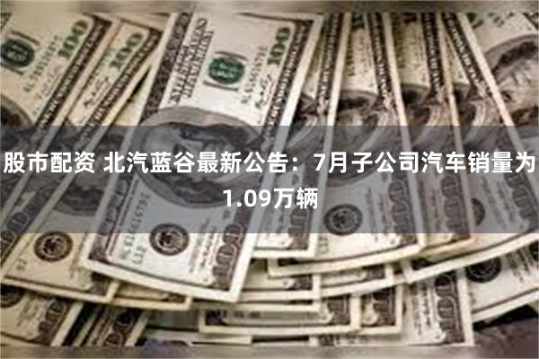 股市配资 北汽蓝谷最新公告：7月子公司汽车销量为1.09万辆