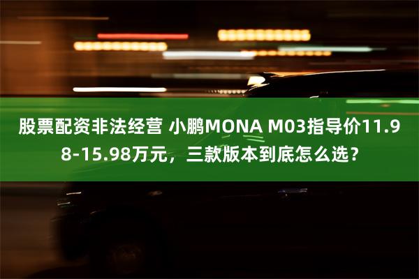 股票配资非法经营 小鹏MONA M03指导价11.98-15.98万元，三款版本到底怎么选？