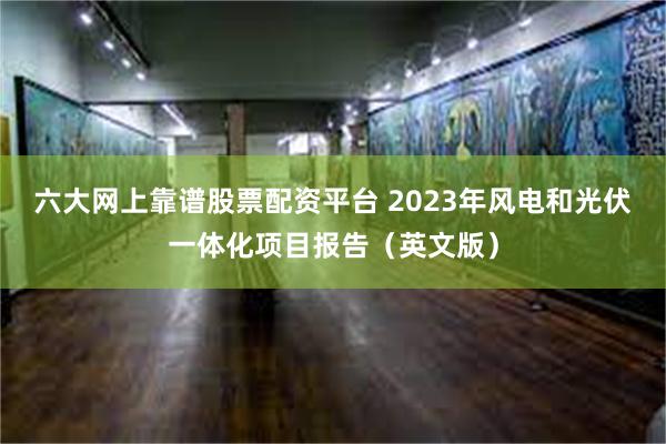 六大网上靠谱股票配资平台 2023年风电和光伏一体化项目报告（英文版）