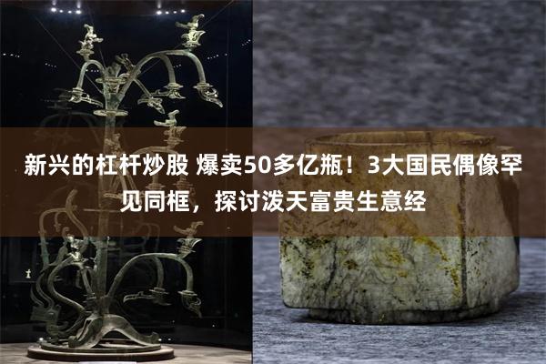 新兴的杠杆炒股 爆卖50多亿瓶！3大国民偶像罕见同框，探讨泼天富贵生意经