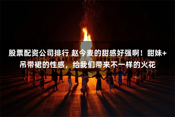 股票配资公司排行 赵今麦的甜感好强啊！甜妹+吊带裙的性感，给我们带来不一样的火花