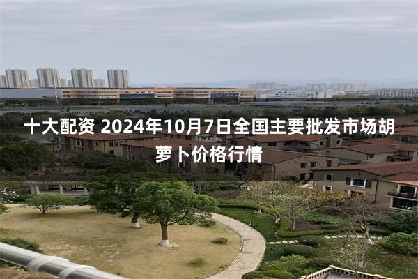 十大配资 2024年10月7日全国主要批发市场胡萝卜价格行情