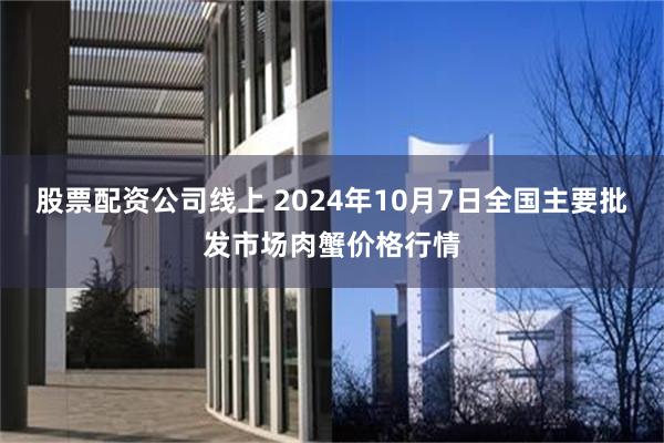 股票配资公司线上 2024年10月7日全国主要批发市场肉蟹价格行情