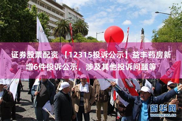 证券股票配资 【12315投诉公示】益丰药房新增6件投诉公示，涉及其他投诉问题等