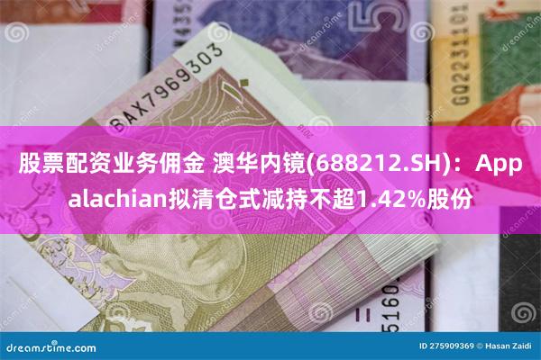 股票配资业务佣金 澳华内镜(688212.SH)：Appalachian拟清仓式减持不超1.42%股份