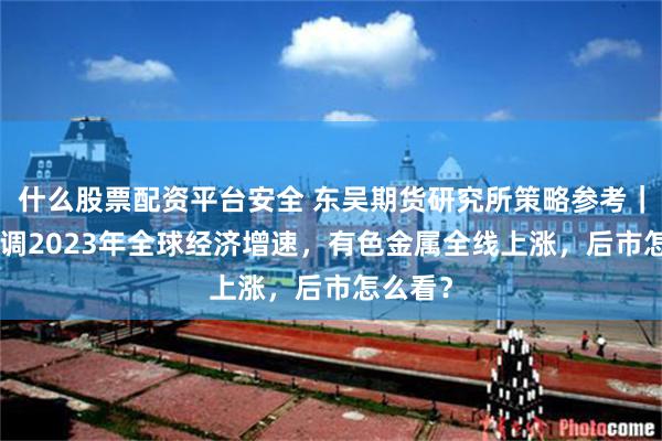 什么股票配资平台安全 东吴期货研究所策略参考｜IMF上调2023年全球经济增速，有色金属全线上涨，后市怎么看？