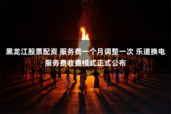 黑龙江股票配资 服务费一个月调整一次 乐道换电服务费收费模式正式公布