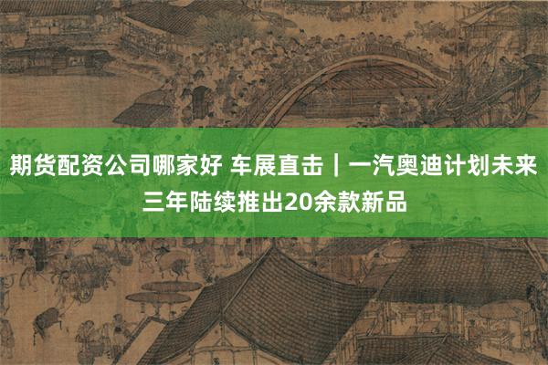 期货配资公司哪家好 车展直击｜一汽奥迪计划未来三年陆续推出20余款新品