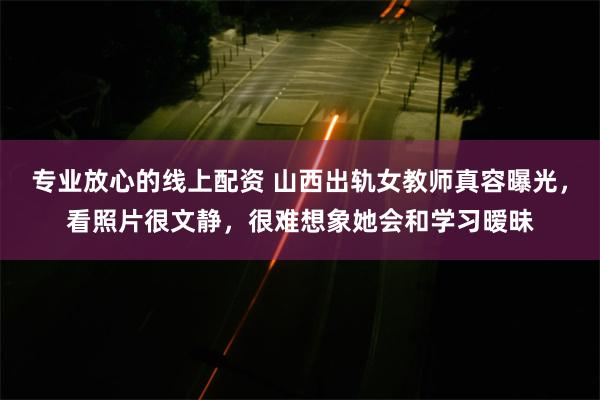 专业放心的线上配资 山西出轨女教师真容曝光，看照片很文静，很难想象她会和学习暧昧