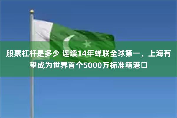 股票杠杆是多少 连续14年蝉联全球第一，上海有望成为世界首个5000万标准箱港口