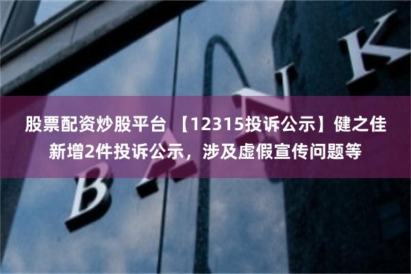 股票配资炒股平台 【12315投诉公示】健之佳新增2件投诉公示，涉及虚假宣传问题等