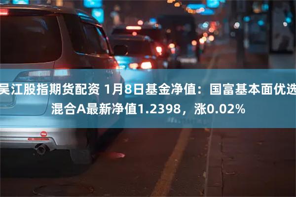 吴江股指期货配资 1月8日基金净值：国富基本面优选混合A最新净值1.2398，涨0.02%