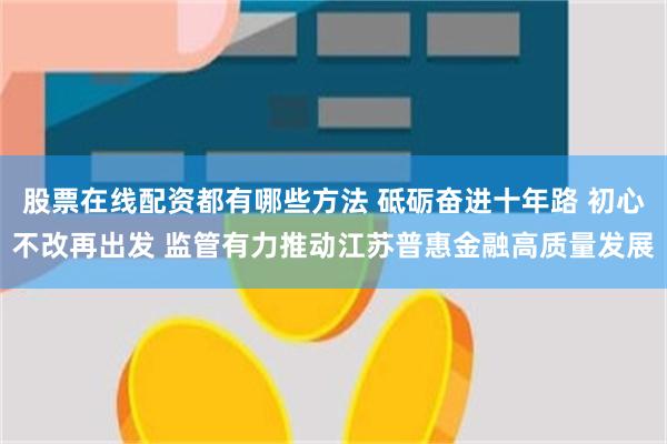 股票在线配资都有哪些方法 砥砺奋进十年路 初心不改再出发 监管有力推动江苏普惠金融高质量发展