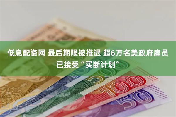 低息配资网 最后期限被推迟 超6万名美政府雇员已接受“买断计划”