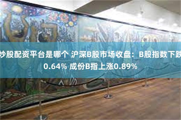 炒股配资平台是哪个 沪深B股市场收盘：B股指数下跌0.64% 成份B指上涨0.89%