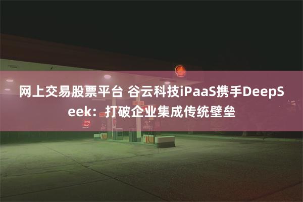 网上交易股票平台 谷云科技iPaaS携手DeepSeek：打破企业集成传统壁垒