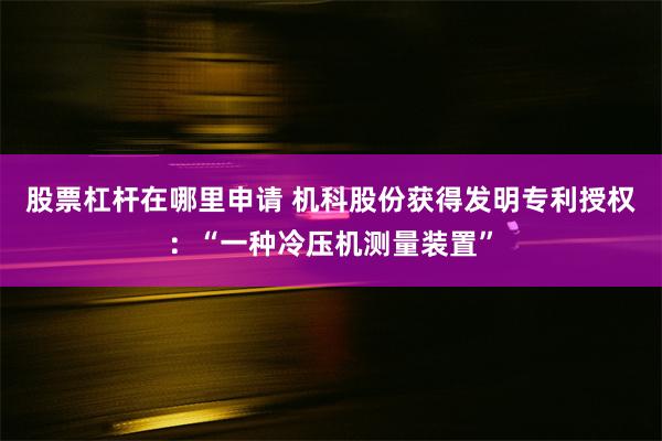 股票杠杆在哪里申请 机科股份获得发明专利授权：“一种冷压机测量装置”