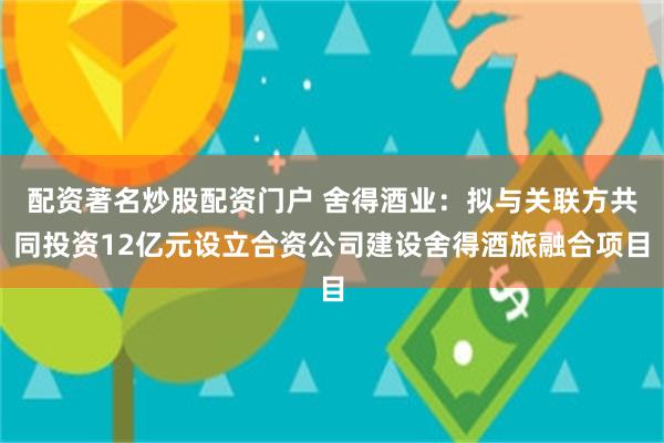 配资著名炒股配资门户 舍得酒业：拟与关联方共同投资12亿元设立合资公司建设舍得酒旅融合项目