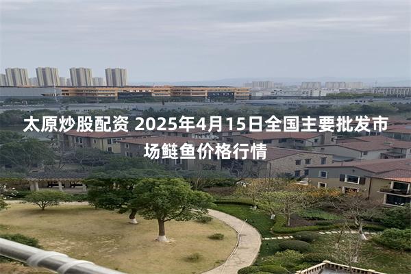 太原炒股配资 2025年4月15日全国主要批发市场鲢鱼价格行情